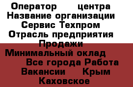 Оператор Call-центра › Название организации ­ Сервис Техпром › Отрасль предприятия ­ Продажи › Минимальный оклад ­ 28 000 - Все города Работа » Вакансии   . Крым,Каховское